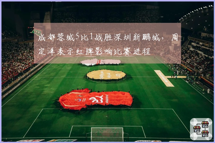 成都蓉城5比1战胜深圳新鹏城，周定洋表示红牌影响比赛进程