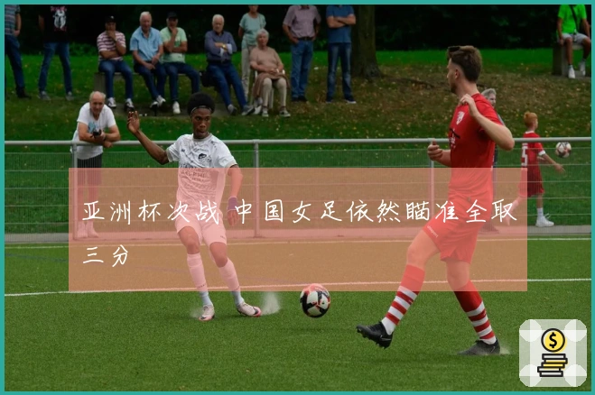 亚洲杯次战 中国女足依然瞄准全取三分