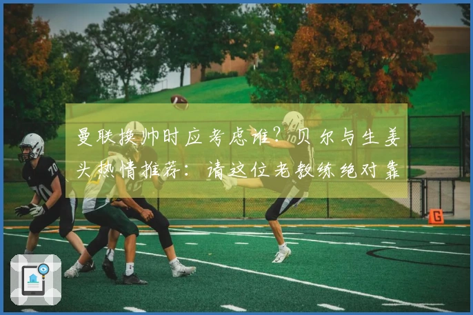 曼联换帅时应考虑谁？贝尔与生姜头热情推荐：请这位老教练绝对靠谱！