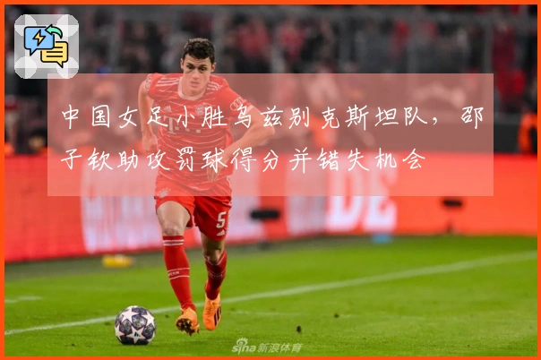中国女足小胜乌兹别克斯坦队，邵子钦助攻罚球得分并错失机会