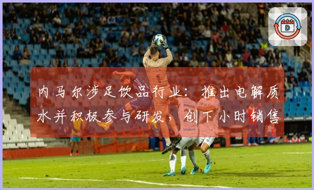 内马尔涉足饮品行业：推出电解质水并积极参与研发，创下小时销售75万元的佳绩