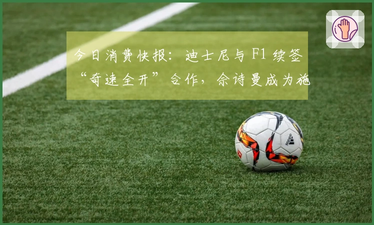 今日消费快报：迪士尼与 F1 续签“奇速全开”合作，佘诗曼成为施华洛世奇新代言人