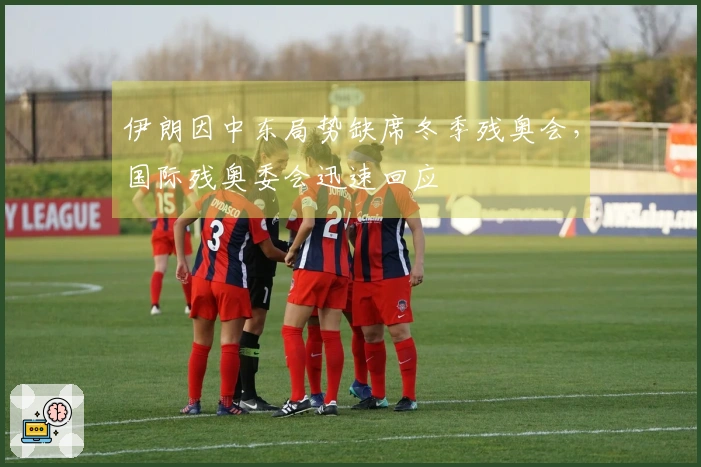 伊朗因中东局势缺席冬季残奥会，国际残奥委会迅速回应