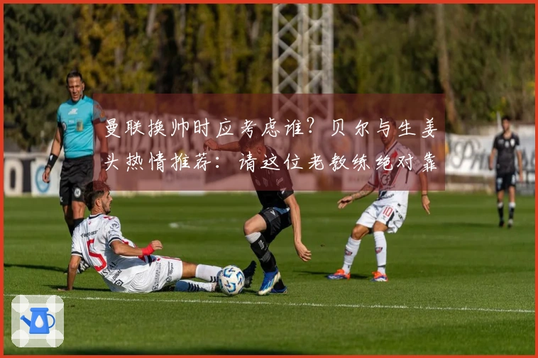 曼联换帅时应考虑谁？贝尔与生姜头热情推荐：请这位老教练绝对靠谱！