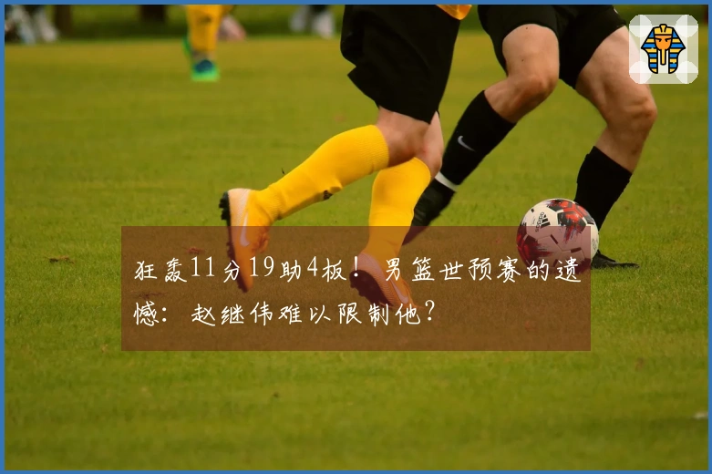 狂轰11分19助4板！男篮世预赛的遗憾：赵继伟难以限制他？