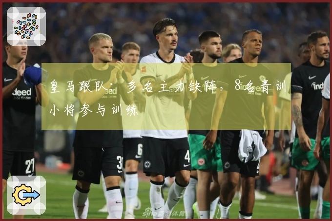 皇马跟队：多名主力缺阵，8名青训小将参与训练