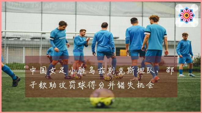 中国女足小胜乌兹别克斯坦队，邵子钦助攻罚球得分并错失机会