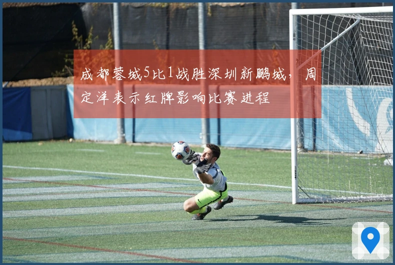 成都蓉城5比1战胜深圳新鹏城，周定洋表示红牌影响比赛进程