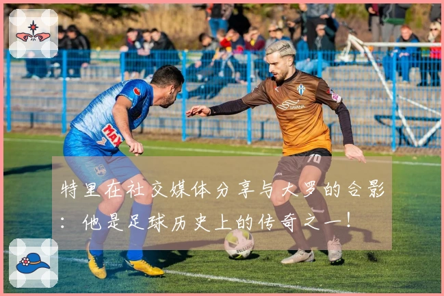 特里在社交媒体分享与大罗的合影：他是足球历史上的传奇之一！