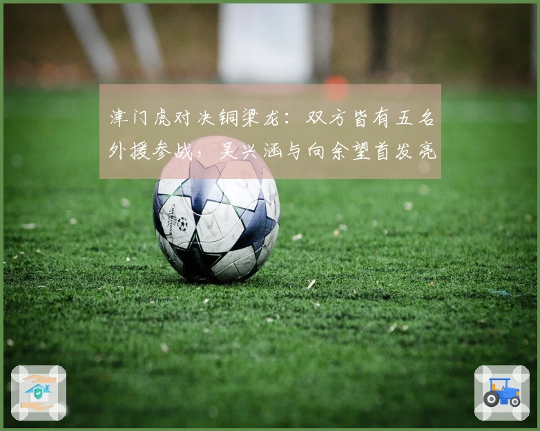 津门虎对决铜梁龙：双方皆有五名外援参战，吴兴涵与向余望首发亮相