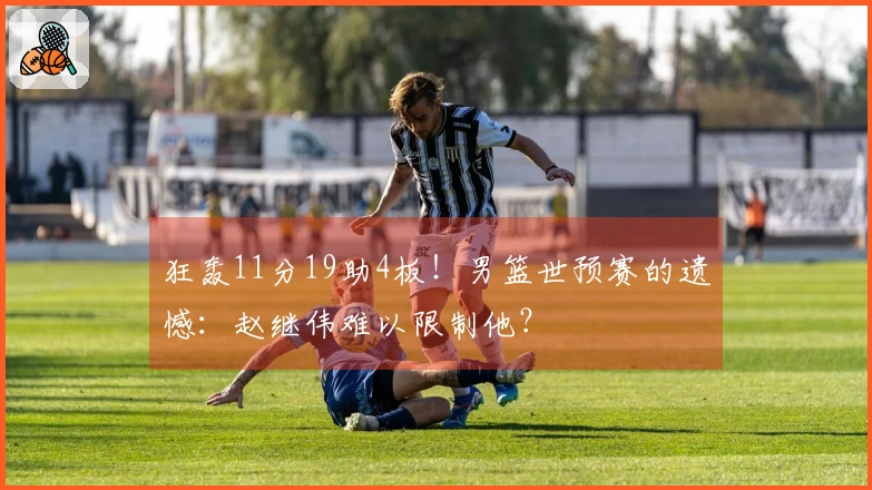 狂轰11分19助4板！男篮世预赛的遗憾：赵继伟难以限制他？