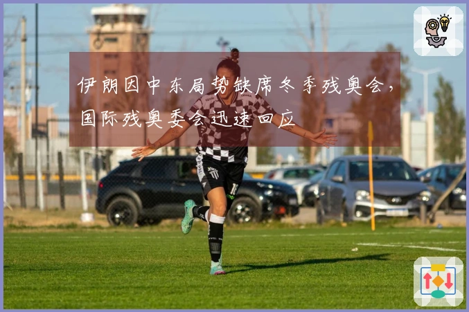 伊朗因中东局势缺席冬季残奥会，国际残奥委会迅速回应