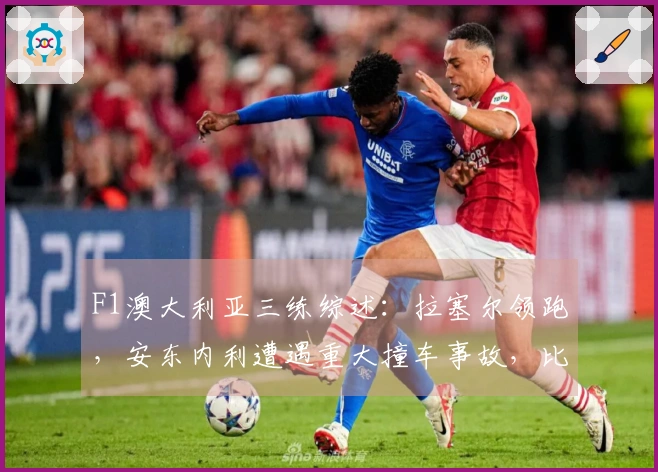 F1澳大利亚三练综述：拉塞尔领跑，安东内利遭遇重大撞车事故，比赛两次红旗停赛