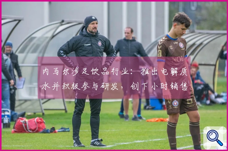 内马尔涉足饮品行业：推出电解质水并积极参与研发，创下小时销售75万元的佳绩