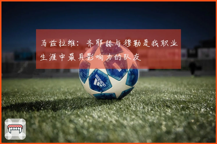 马兹拉维：齐耶赫与穆勒是我职业生涯中最具影响力的队友