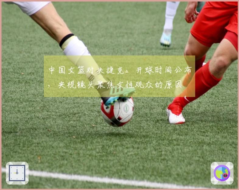 中国女篮对决捷克，开球时间公布，央视镜头聚焦女性观众的原因