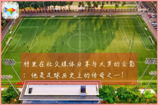 特里在社交媒体分享与大罗的合影：他是足球历史上的传奇之一！