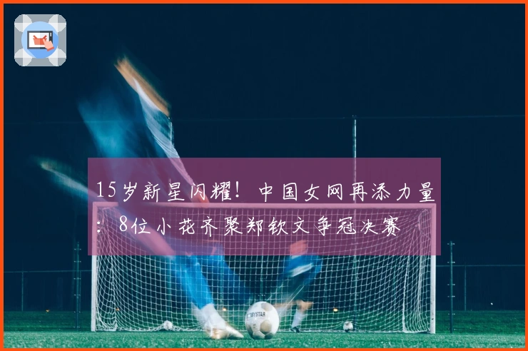15岁新星闪耀！中国女网再添力量：8位小花齐聚郑钦文争冠决赛