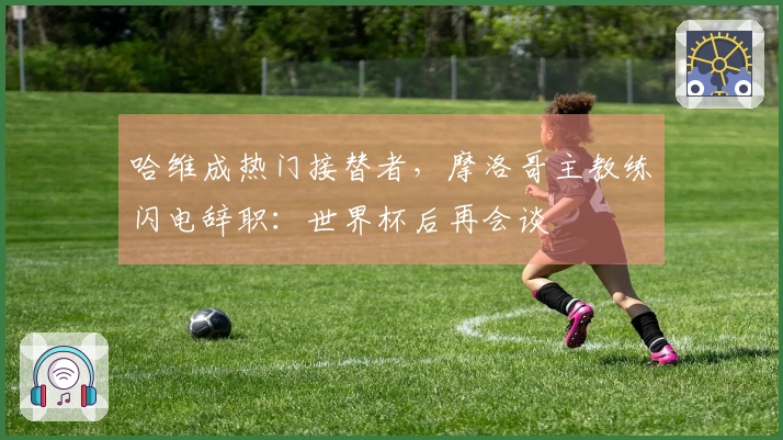 哈维成热门接替者，摩洛哥主教练闪电辞职：世界杯后再会谈