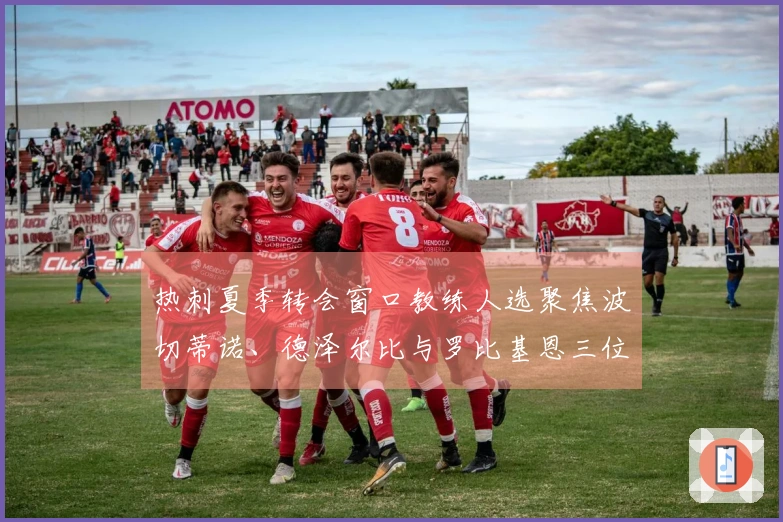 热刺夏季转会窗口教练人选聚焦波切蒂诺、德泽尔比与罗比基恩三位候选