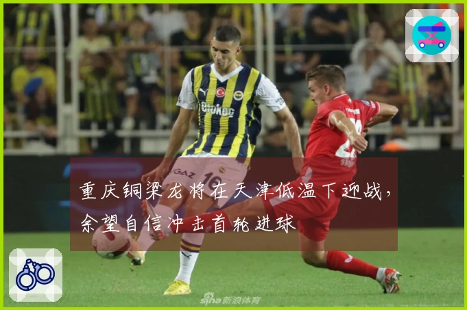 重庆铜梁龙将在天津低温下迎战，余望自信冲击首轮进球