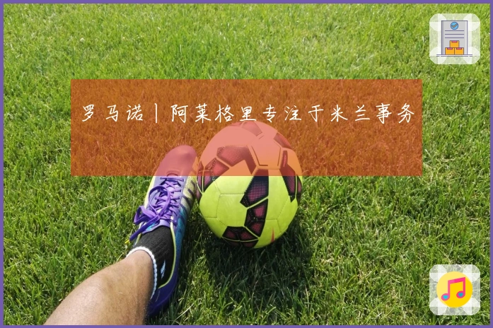 罗马诺丨阿莱格里专注于米兰事务