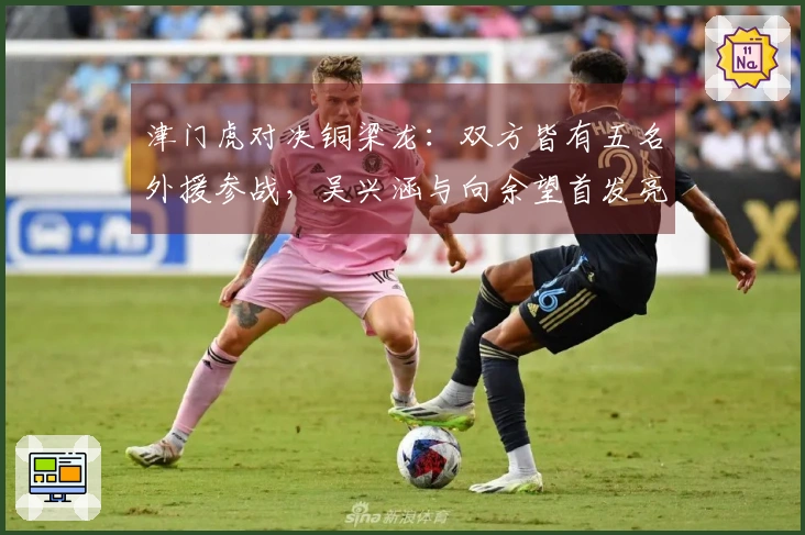 津门虎对决铜梁龙：双方皆有五名外援参战，吴兴涵与向余望首发亮相