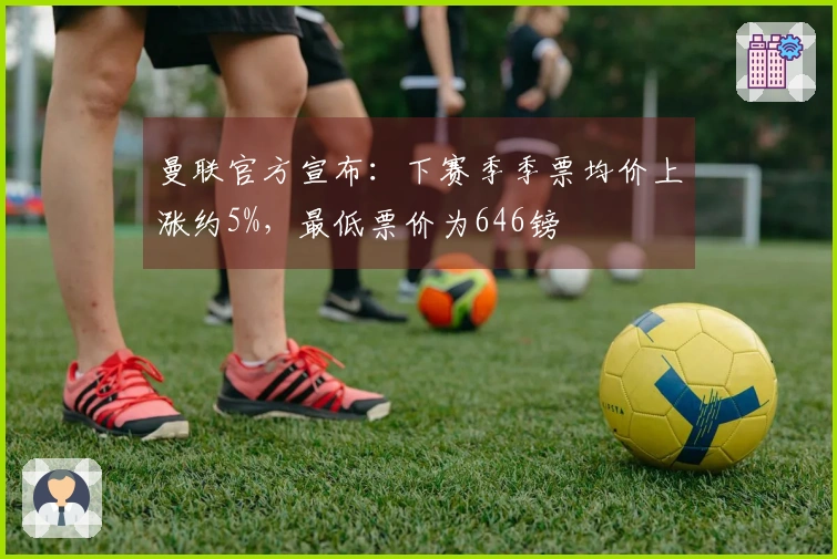 曼联官方宣布：下赛季季票均价上涨约5%，最低票价为646镑