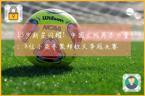 15岁新星闪耀！中国女网再添力量：8位小花齐聚郑钦文争冠决赛