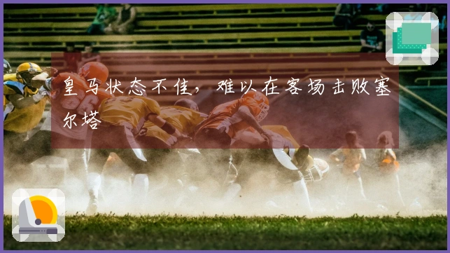 皇马状态不佳，难以在客场击败塞尔塔