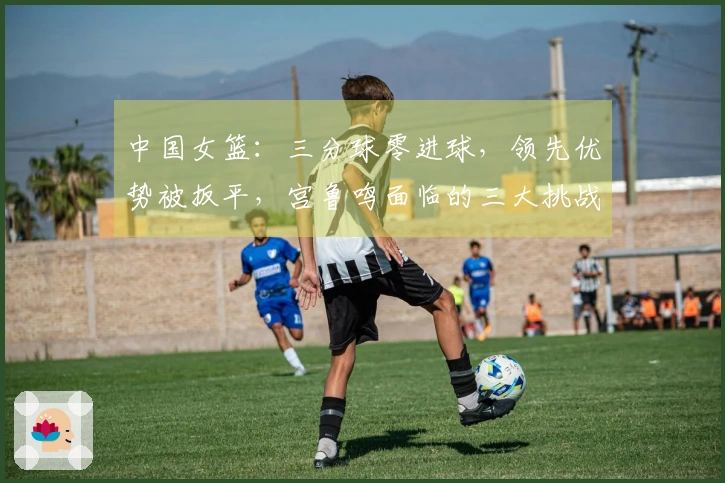 中国女篮：三分球零进球，领先优势被扳平，宫鲁鸣面临的三大挑战
