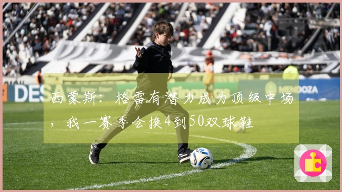 西蒙斯：格雷有潜力成为顶级中场，我一赛季会换4到50双球鞋