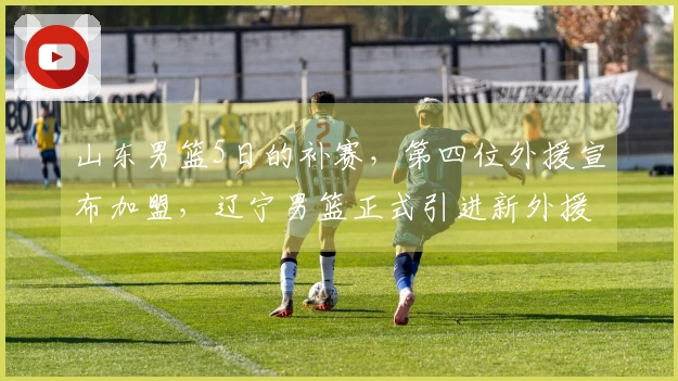 山东男篮5日的补赛，第四位外援宣布加盟，辽宁男篮正式引进新外援