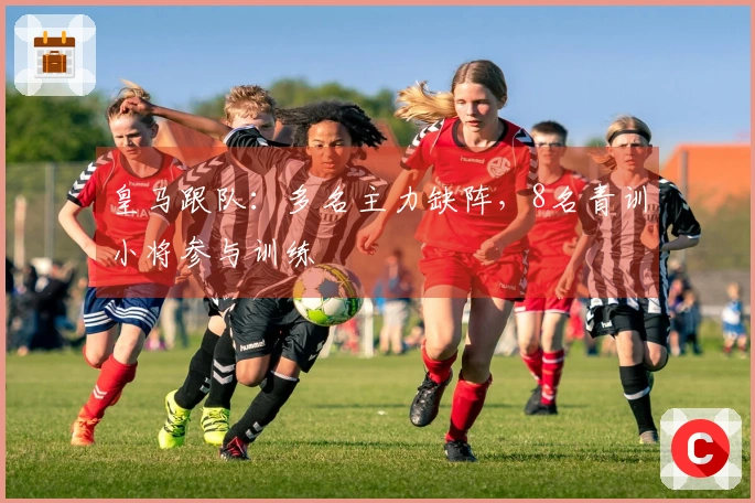 皇马跟队：多名主力缺阵，8名青训小将参与训练