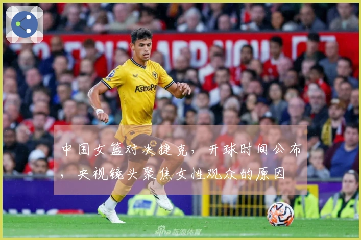 中国女篮对决捷克，开球时间公布，央视镜头聚焦女性观众的原因