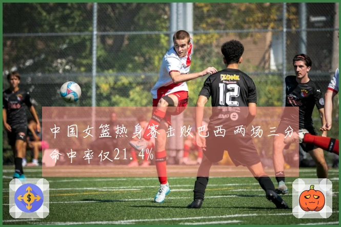 中国女篮热身赛击败巴西 两场三分命中率仅21.4%